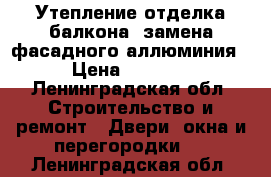 Утепление отделка балкона, замена фасадного аллюминия › Цена ­ 5 000 - Ленинградская обл. Строительство и ремонт » Двери, окна и перегородки   . Ленинградская обл.